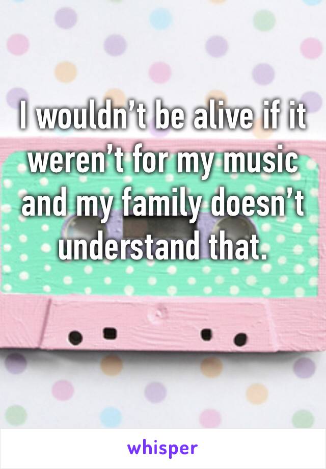 I wouldn’t be alive if it weren’t for my music and my family doesn’t understand that.