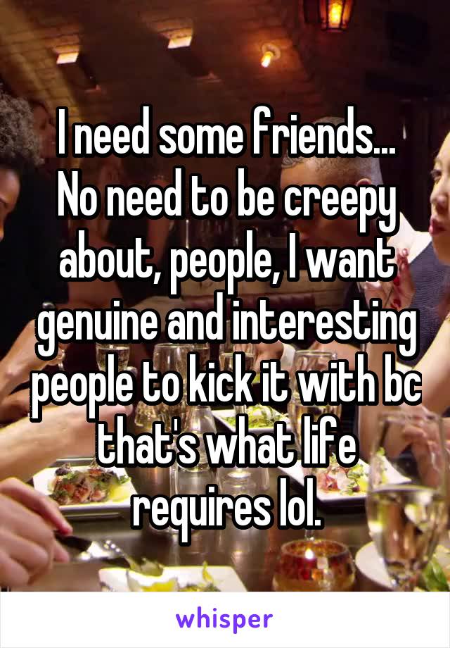 I need some friends...
No need to be creepy about, people, I want genuine and interesting people to kick it with bc that's what life requires lol.