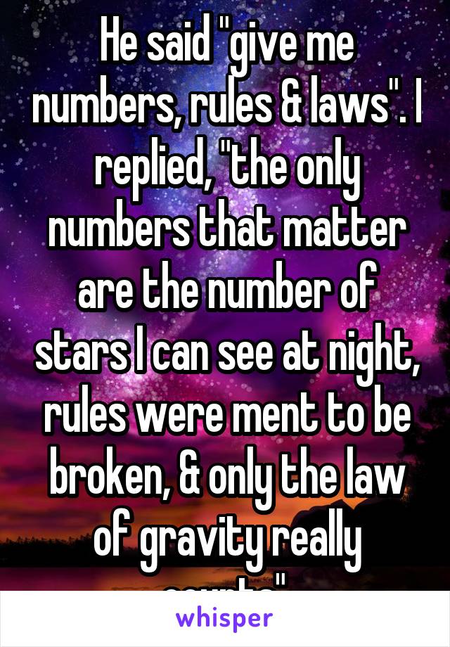 He said "give me numbers, rules & laws". I replied, "the only numbers that matter are the number of stars I can see at night, rules were ment to be broken, & only the law of gravity really counts".