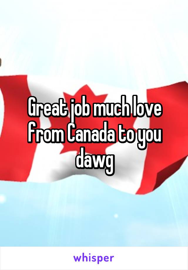 Great job much love from Canada to you dawg