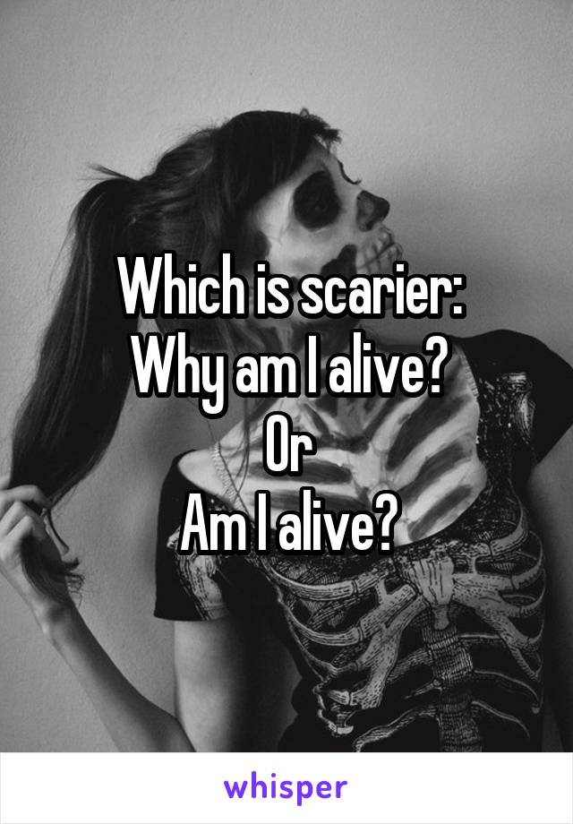 Which is scarier:
Why am I alive?
Or
Am I alive?