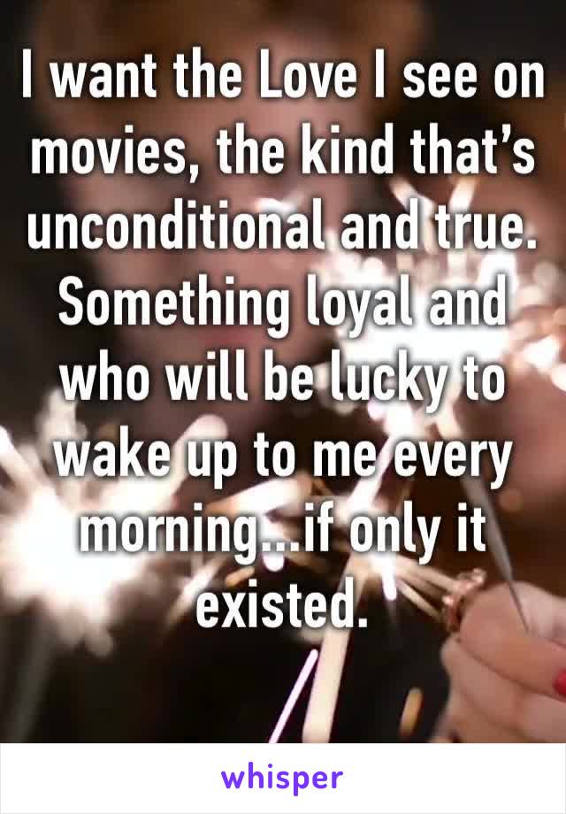 I want the Love I see on movies, the kind that’s unconditional and true. Something loyal and who will be lucky to wake up to me every morning...if only it existed.