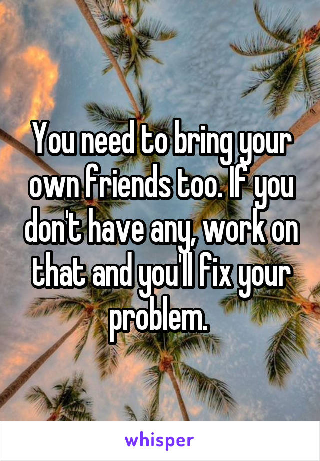 You need to bring your own friends too. If you don't have any, work on that and you'll fix your problem. 