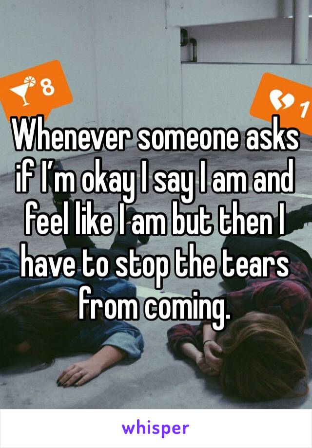 Whenever someone asks if I’m okay I say I am and feel like I am but then I have to stop the tears from coming. 