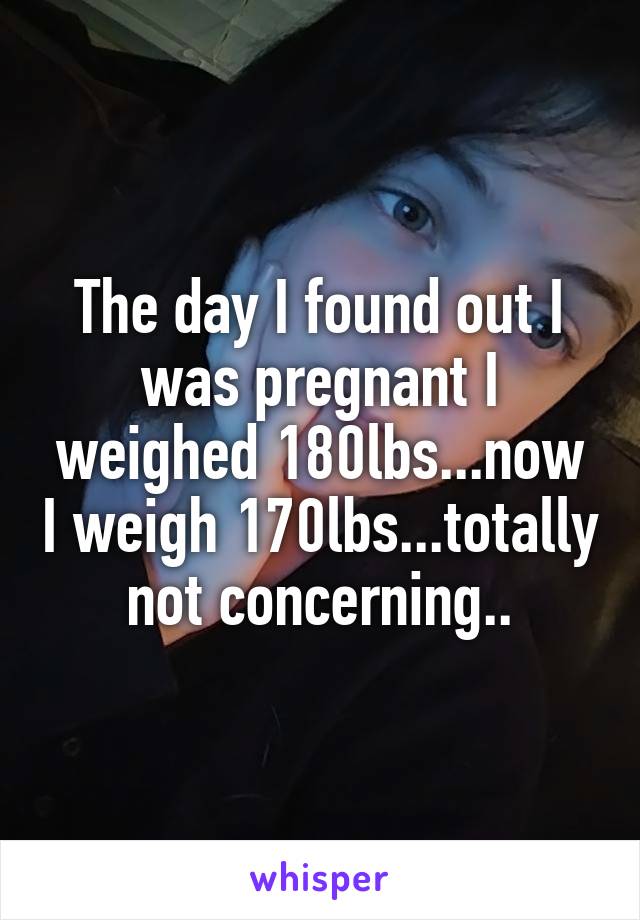 The day I found out I was pregnant I weighed 180lbs...now I weigh 170lbs...totally not concerning..