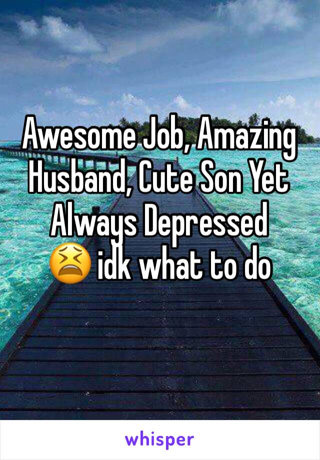 Awesome Job, Amazing Husband, Cute Son Yet Always Depressed       😫 idk what to do 