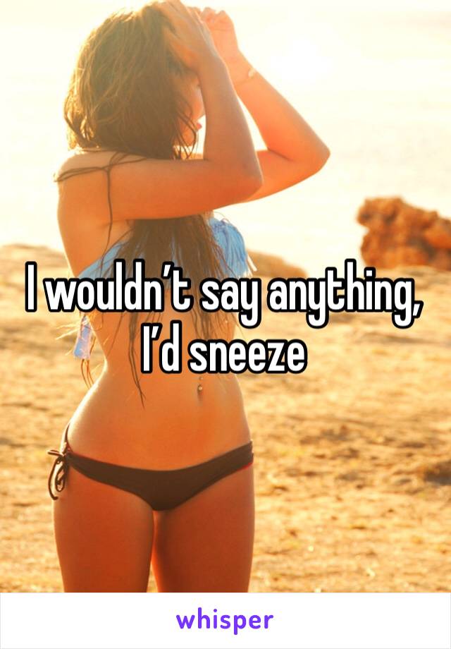 I wouldn’t say anything, I’d sneeze