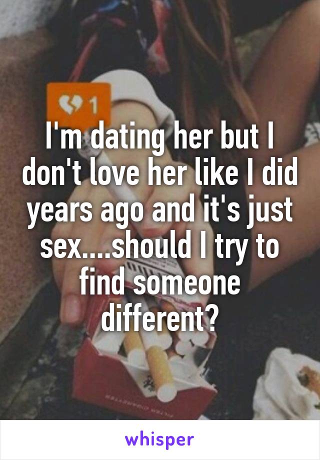 I'm dating her but I don't love her like I did years ago and it's just sex....should I try to find someone different?