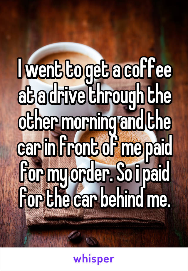 I went to get a coffee at a drive through the other morning and the car in front of me paid for my order. So i paid for the car behind me.