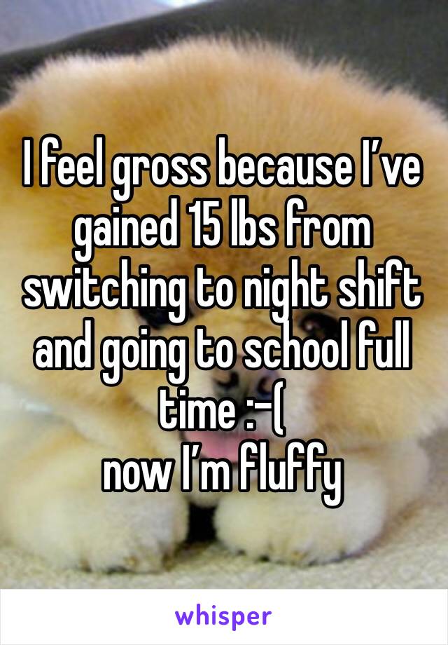 I feel gross because I’ve gained 15 lbs from switching to night shift and going to school full time :-( 
now I’m fluffy 
