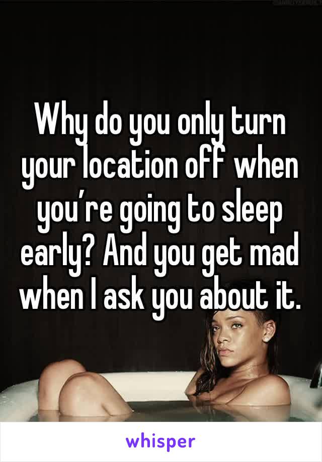 Why do you only turn your location off when you’re going to sleep early? And you get mad when I ask you about it. 