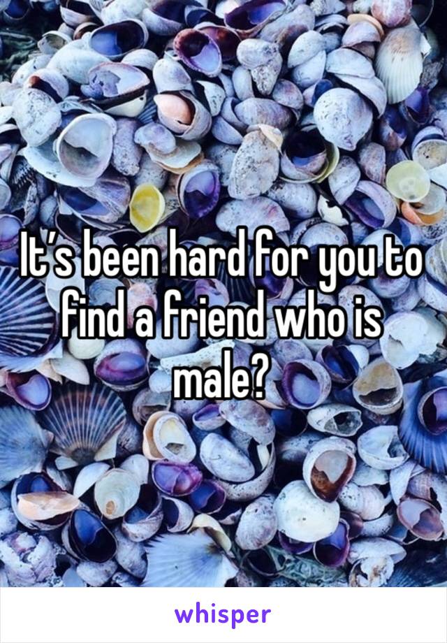 It’s been hard for you to find a friend who is male?