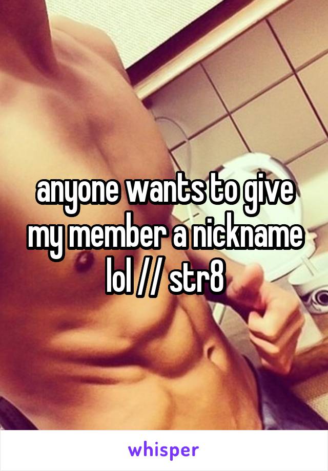 anyone wants to give my member a nickname lol // str8