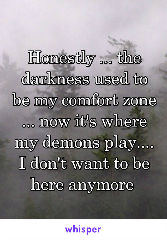 Honestly ... the darkness used to be my comfort zone ... now it's where my demons play.... I don't want to be here anymore 