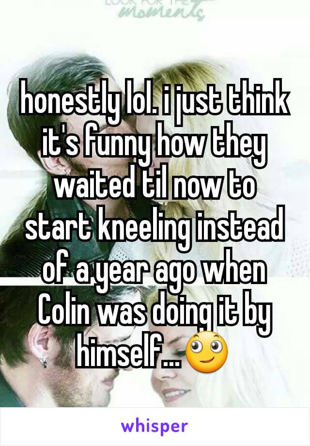 honestly lol. i just think it's funny how they waited til now to start kneeling instead of a year ago when Colin was doing it by himself...🙄