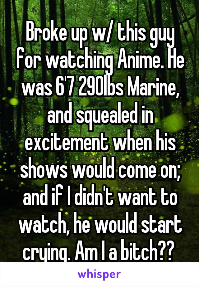 Broke up w/ this guy for watching Anime. He was 6'7 290lbs Marine, and squealed in excitement when his shows would come on; and if I didn't want to watch, he would start crying. Am I a bitch?? 