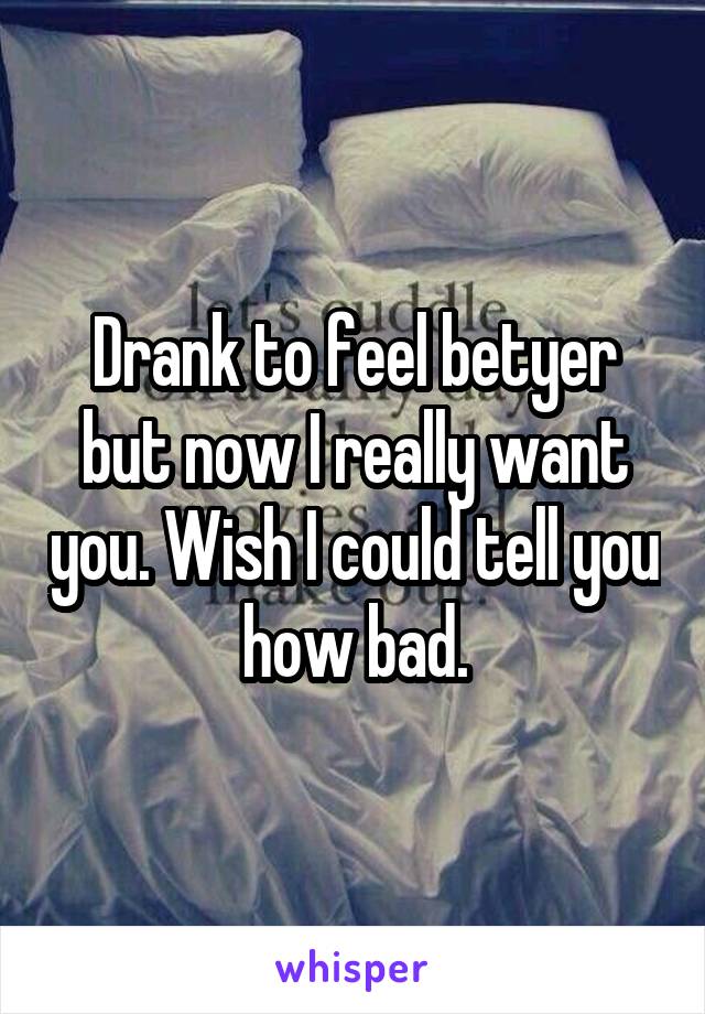 Drank to feel betyer but now I really want you. Wish I could tell you how bad.