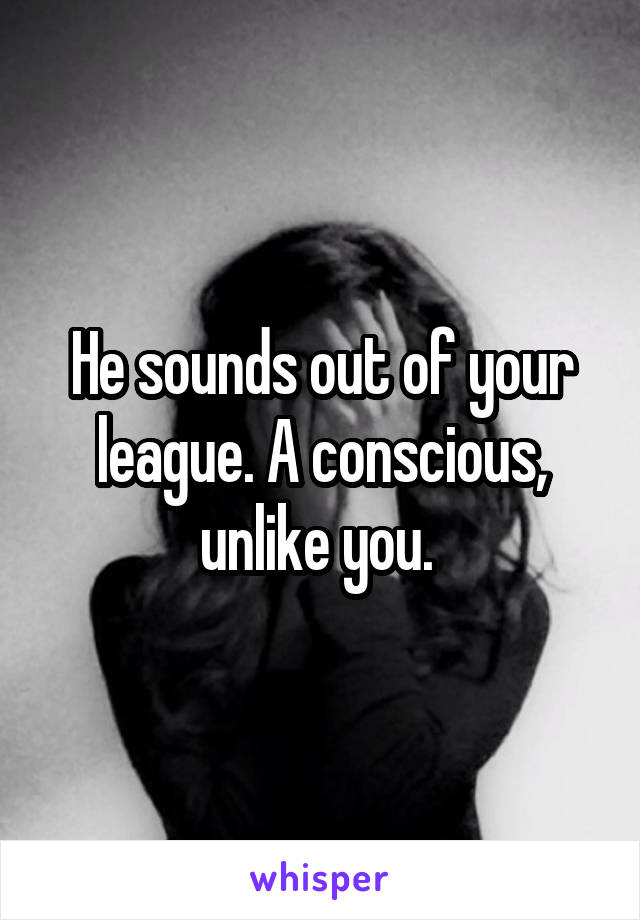 He sounds out of your league. A conscious, unlike you. 