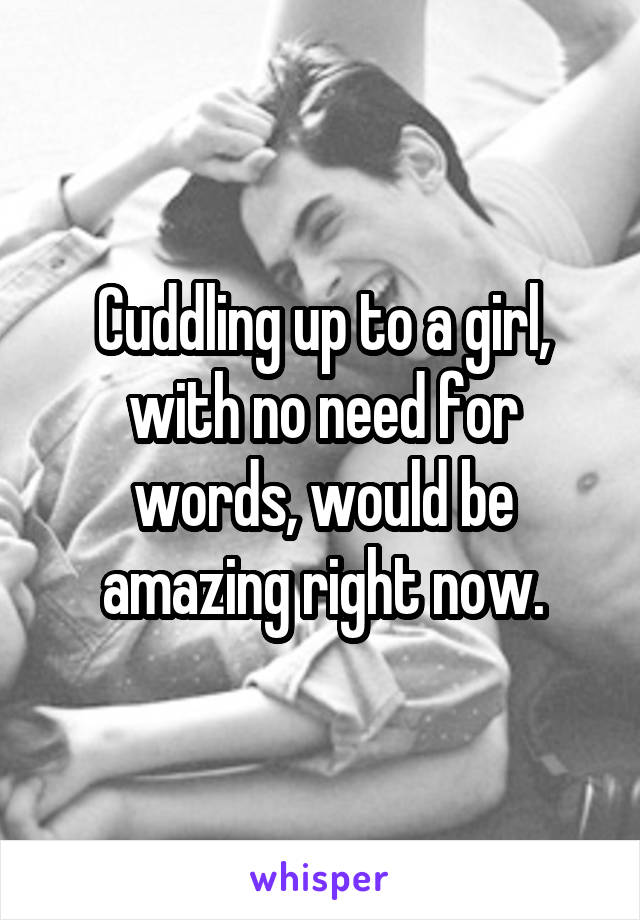 Cuddling up to a girl, with no need for words, would be amazing right now.