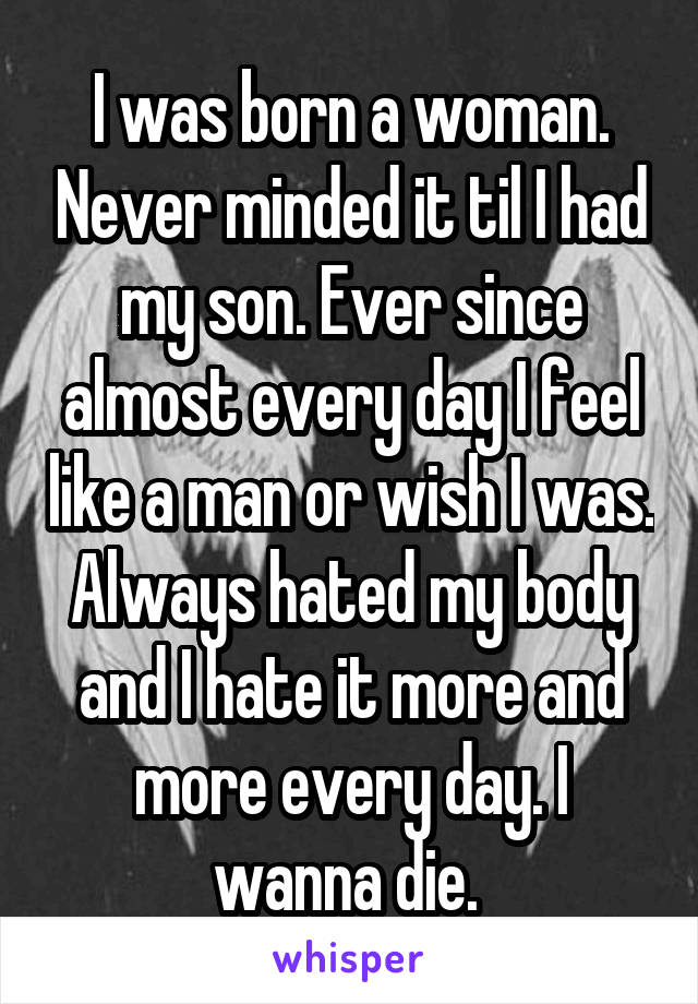 I was born a woman. Never minded it til I had my son. Ever since almost every day I feel like a man or wish I was. Always hated my body and I hate it more and more every day. I wanna die. 