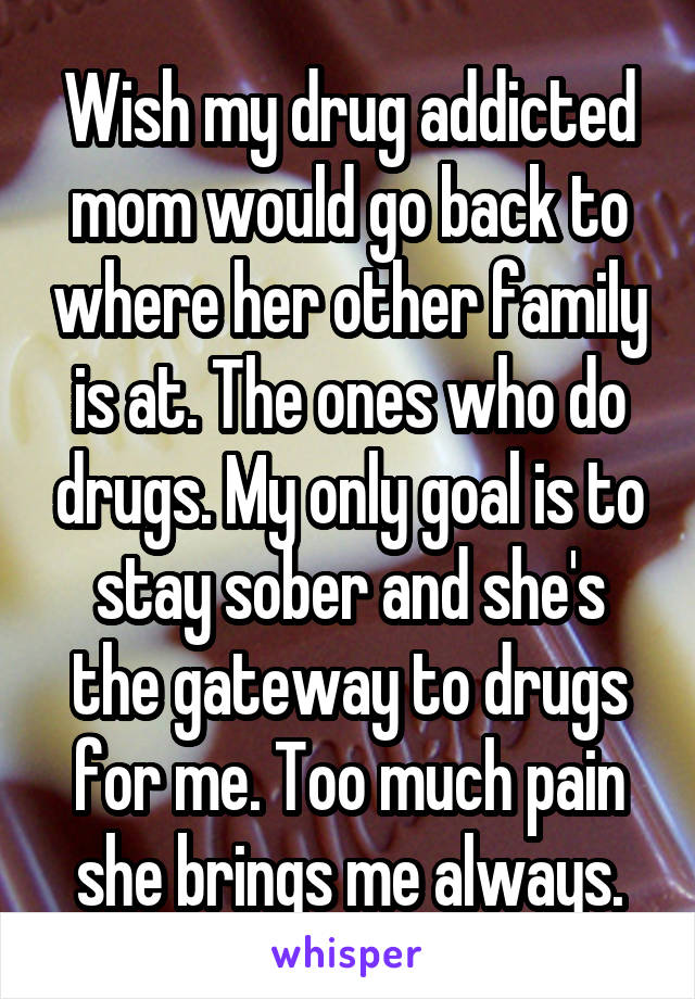 Wish my drug addicted mom would go back to where her other family is at. The ones who do drugs. My only goal is to stay sober and she's the gateway to drugs for me. Too much pain she brings me always.