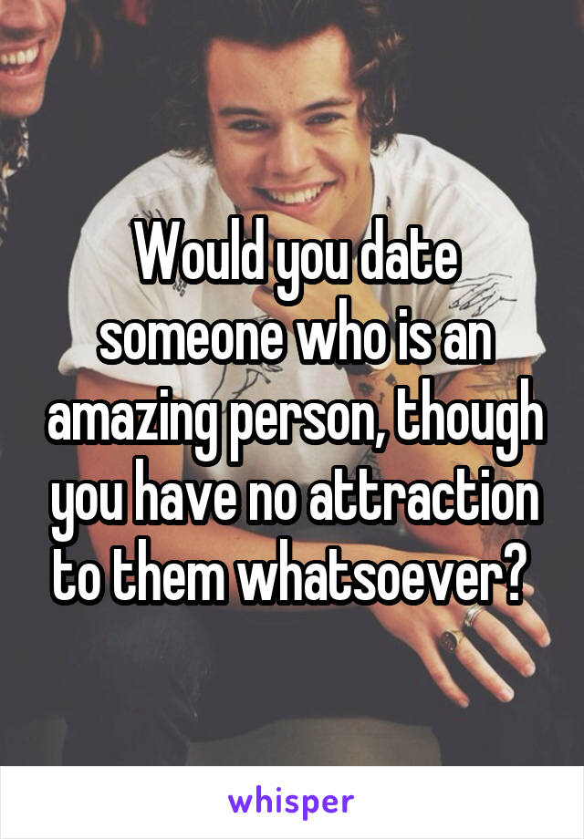 Would you date someone who is an amazing person, though you have no attraction to them whatsoever? 