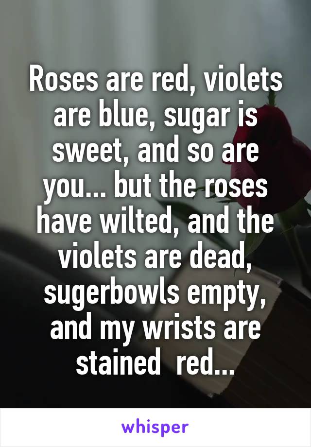 Roses are red, violets are blue, sugar is sweet, and so are you... but the roses have wilted, and the violets are dead, sugerbowls empty, and my wrists are stained  red...