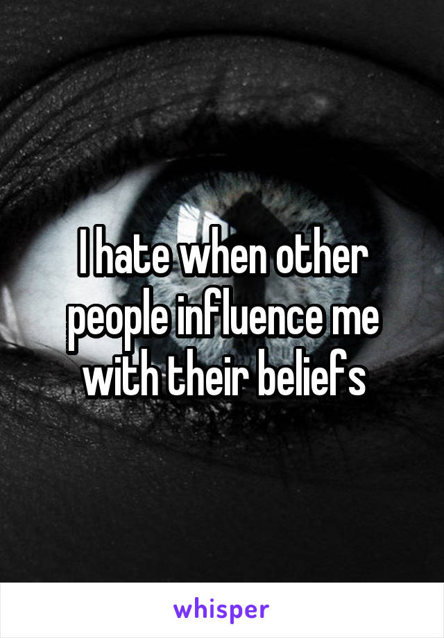 I hate when other people influence me with their beliefs