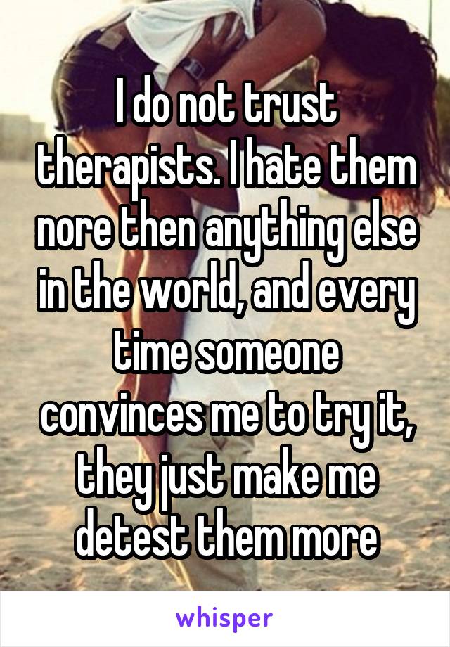 I do not trust therapists. I hate them nore then anything else in the world, and every time someone convinces me to try it, they just make me detest them more