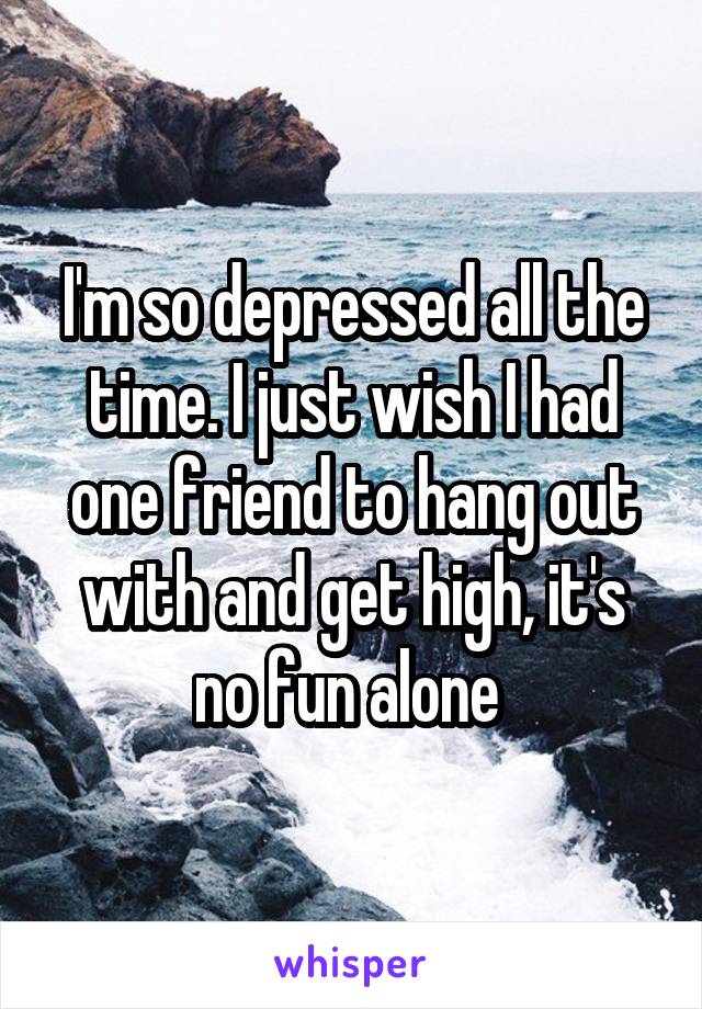 I'm so depressed all the time. I just wish I had one friend to hang out with and get high, it's no fun alone 