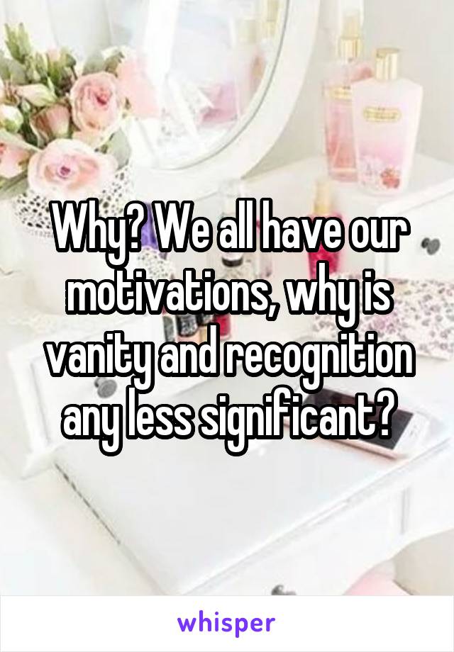 Why? We all have our motivations, why is vanity and recognition any less significant?