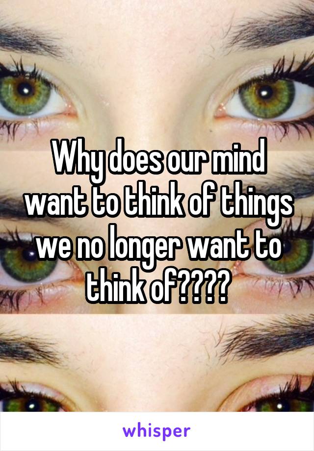 Why does our mind want to think of things we no longer want to think of????