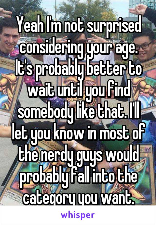 Yeah I'm not surprised considering your age. It's probably better to wait until you find somebody like that. I'll let you know in most of the nerdy guys would probably fall into the category you want.