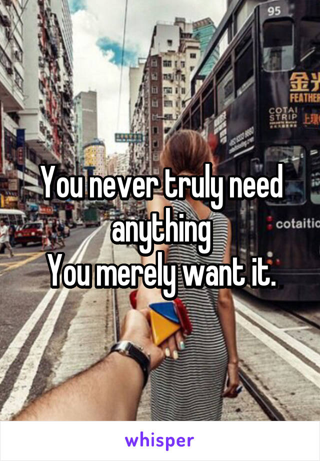 You never truly need anything
You merely want it.