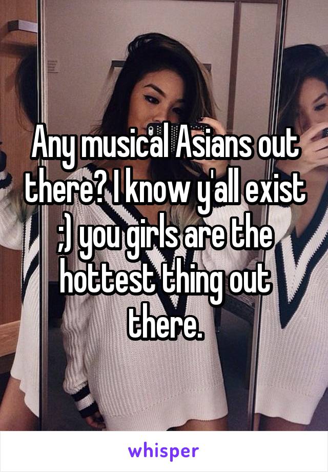 Any musical Asians out there? I know y'all exist ;) you girls are the hottest thing out there.
