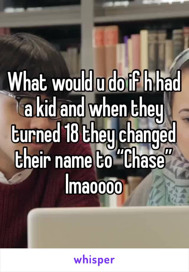 What would u do if h had a kid and when they turned 18 they changed their name to “Chase” lmaoooo