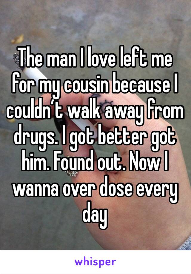 The man I love left me for my cousin because I couldn’t walk away from drugs. I got better got him. Found out. Now I wanna over dose every day
