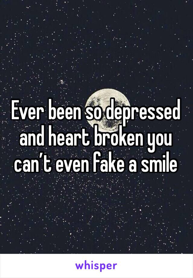 Ever been so depressed and heart broken you can’t even fake a smile 