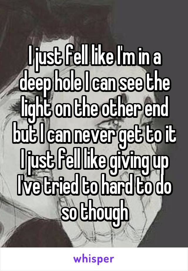 I just fell like I'm in a deep hole I can see the light on the other end but I can never get to it I just fell like giving up I've tried to hard to do so though