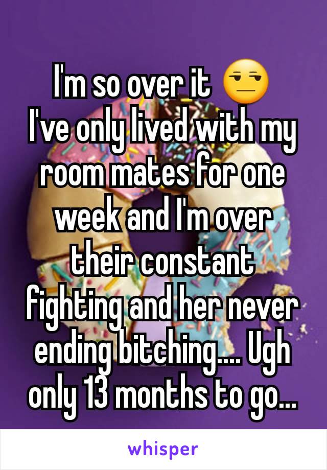 I'm so over it 😒
I've only lived with my room mates for one week and I'm over their constant fighting and her never ending bitching.... Ugh only 13 months to go...