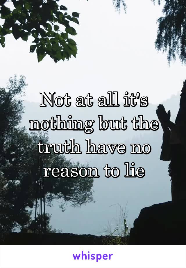 Not at all it's nothing but the truth have no reason to lie