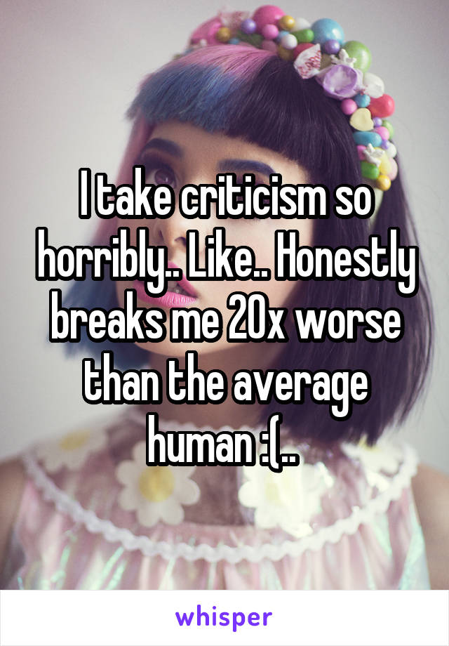 I take criticism so horribly.. Like.. Honestly breaks me 20x worse than the average human :(.. 