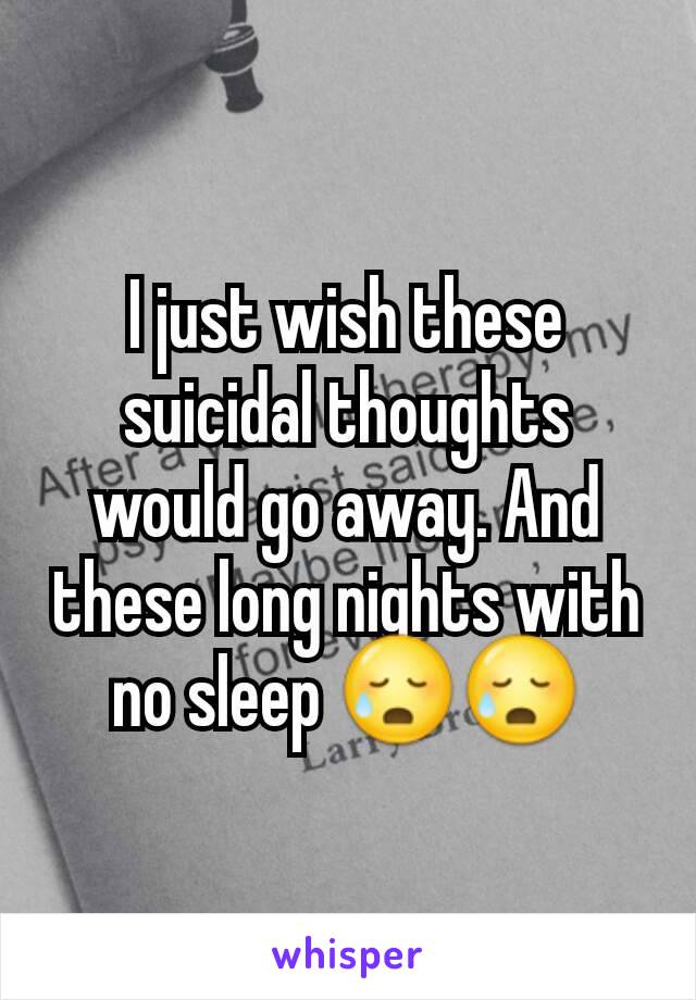 I just wish these suicidal thoughts would go away. And these long nights with no sleep 😥😥