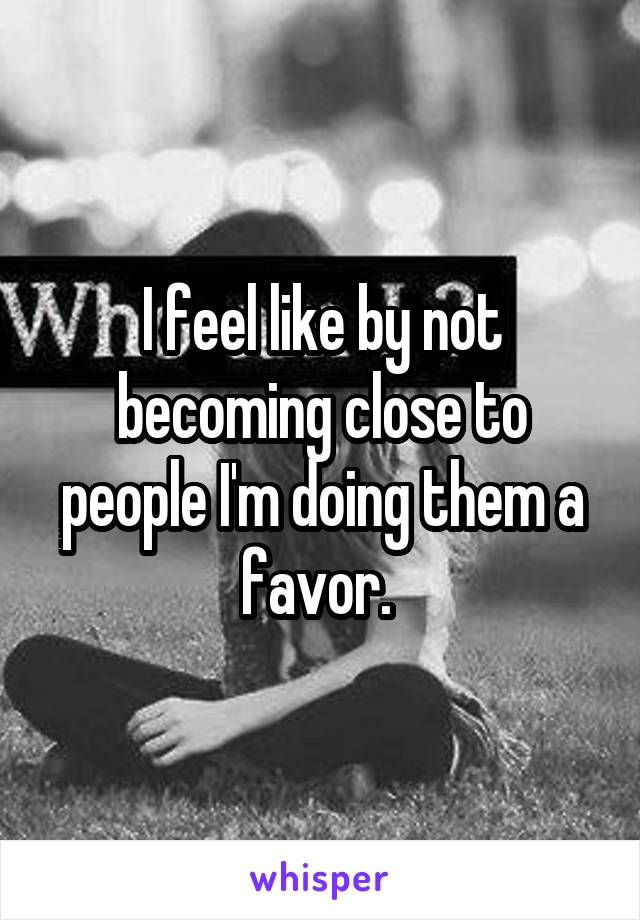 I feel like by not becoming close to people I'm doing them a favor. 