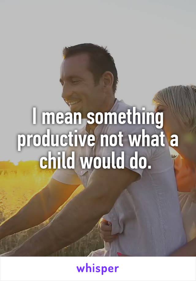 I mean something productive not what a child would do. 