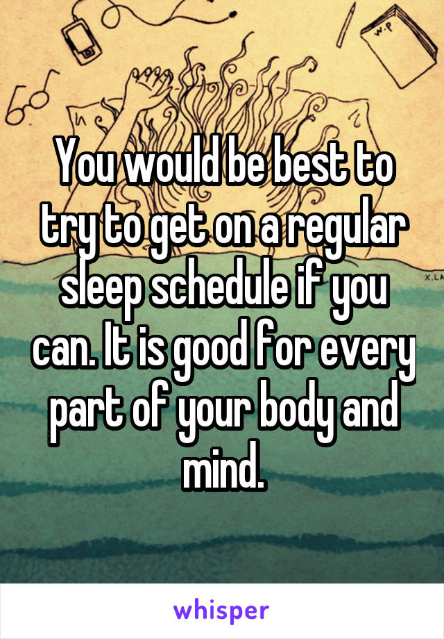 You would be best to try to get on a regular sleep schedule if you can. It is good for every part of your body and mind.