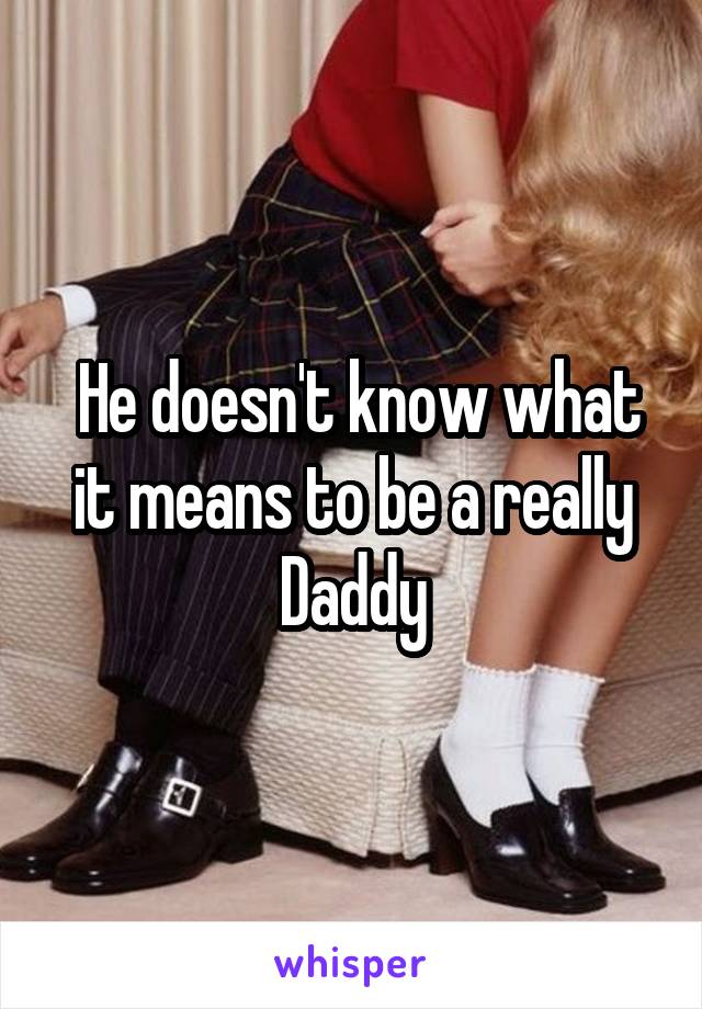  He doesn't know what it means to be a really Daddy