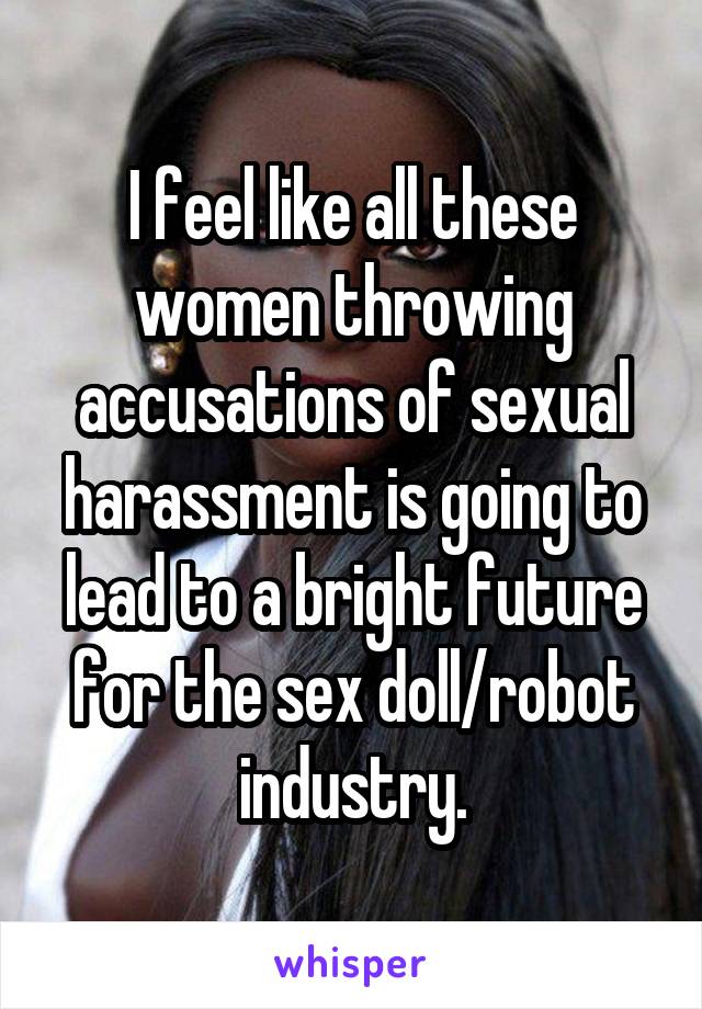 I feel like all these women throwing accusations of sexual harassment is going to lead to a bright future for the sex doll/robot industry.