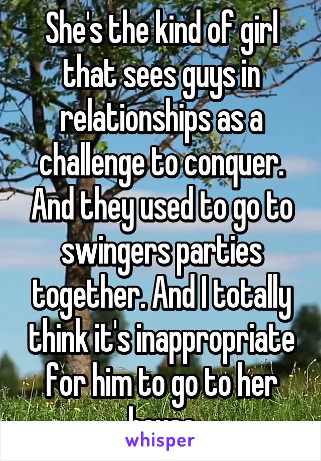 She's the kind of girl that sees guys in relationships as a challenge to conquer. And they used to go to swingers parties together. And I totally think it's inappropriate for him to go to her house