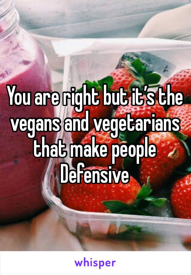 You are right but it’s the vegans and vegetarians that make people Defensive 